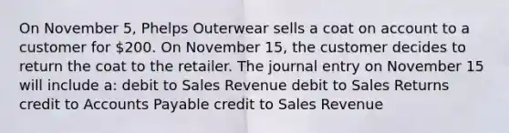 On November 5, Phelps Outerwear sells a coat on account to a customer for 200. On November 15, the customer decides to return the coat to the retailer. The journal entry on November 15 will include a: debit to Sales Revenue debit to Sales Returns credit to <a href='https://www.questionai.com/knowledge/kWc3IVgYEK-accounts-payable' class='anchor-knowledge'>accounts payable</a> credit to Sales Revenue