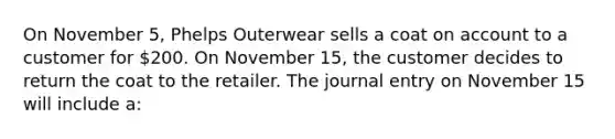 On November 5, Phelps Outerwear sells a coat on account to a customer for 200. On November 15, the customer decides to return the coat to the retailer. The journal entry on November 15 will include a: