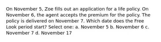 On November 5, Zoe fills out an application for a life policy. On November 6, the agent accepts the premium for the policy. The policy is delivered on November 7. Which date does the Free Look period start? Select one: a. November 5 b. November 6 c. November 7 d. November 17