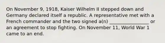 On November 9, 1918, Kaiser Wilhelm II stepped down and Germany declared itself a republic. A representative met with a French commander and the two signed a(n) _________________ or an agreement to stop fighting. On November 11, World War 1 came to an end.