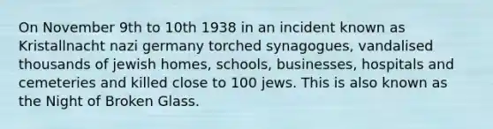 On November 9th to 10th 1938 in an incident known as Kristallnacht nazi germany torched synagogues, vandalised thousands of jewish homes, schools, businesses, hospitals and cemeteries and killed close to 100 jews. This is also known as the Night of Broken Glass.