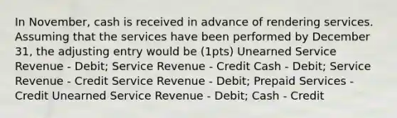 In November, cash is received in advance of rendering services. Assuming that the services have been performed by December 31, the adjusting entry would be (1pts) Unearned Service Revenue - Debit; Service Revenue - Credit Cash - Debit; Service Revenue - Credit Service Revenue - Debit; Prepaid Services - Credit Unearned Service Revenue - Debit; Cash - Credit