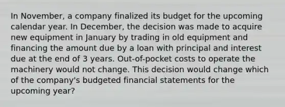 In November, a company finalized its budget for the upcoming calendar year. In December, the decision was made to acquire new equipment in January by trading in old equipment and financing the amount due by a loan with principal and interest due at the end of 3 years. Out-of-pocket costs to operate the machinery would not change. This decision would change which of the company's budgeted <a href='https://www.questionai.com/knowledge/kFBJaQCz4b-financial-statements' class='anchor-knowledge'>financial statements</a> for the upcoming year?