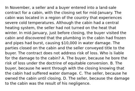 In November, a seller and a buyer entered into a land-sale contract for a cabin, with the closing set for mid-January. The cabin was located in a region of the country that experiences severe cold temperatures. Although the cabin had a central heating system, the seller had not turned on the heat that winter. In mid-January, just before closing, the buyer visited the cabin and discovered that the plumbing in the cabin had frozen and pipes had burst, causing 10,000 in water damage. The parties closed on the cabin and the seller conveyed title to the buyer. The contract does not address risk of loss. Who is liable for the damage to the cabin? A. The buyer, because he bore the risk of loss under the doctrine of equitable conversion. B. The buyer, because he went through with the closing knowing that the cabin had suffered water damage. C. The seller, because he owned the cabin until closing. D. The seller, because the damage to the cabin was the result of his negligence.