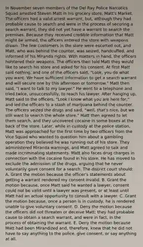 In November seven members of the Del Ray Police Narcotics Squad arrested Steven Matt in his grocery store, Matt's Market. The officers had a valid arrest warrant, but, although they had probable cause to search and were in the process of securing a search warrant, they did not yet have a warrant to search the premises. Because they received credible information that Matt might be armed, the officers entered the store with weapons drawn. The few customers in the store were escorted out, and Matt, who was behind the counter, was seized, handcuffed, and informed of his Miranda rights. With matters in hand, the officers holstered their weapons. The officers then told Matt they would like to search his store and asked for his consent. At first Matt said nothing, and one of the officers said, "Look, you do what you want. We have sufficient information to get a search warrant and will secure one by this afternoon or tomorrow." Matt then said, "I want to talk to my lawyer." He went to a telephone and tried twice, unsuccessfully, to reach his lawyer. After hanging up, Matt said to the officers, "Look I know what you are here for," and led the officers to a stash of marijuana behind the counter. The officers seized the drugs and said, "well, that's nice, but we still want to search the whole store." Matt then agreed to let them search, and they uncovered cocaine in some boxes at the back of the store. Later, while in custody at the police station, Matt was approached for the first time by two officers from the Vice Squad who wanted to question him about a gambling operation they believed he was running out of his store. They administered Miranda warnings, and Matt agreed to talk and made incriminating statements. Matt also faces drug charges in connection with the cocaine found in his store. He has moved to exclude the admission of the drugs, arguing that he never voluntarily gave consent for a search. The district court should: A. Grant the motion because the officer's statements about getting a warrant rendered my consent invalid. B. Grant the motion because, once Matt said he wanted a lawyer, consent could not be valid until a lawyer was present, or at least until Matt had an actual opportunity to consult with a lawyer. C. Grant the motion because, once a person is in custody, he is rendered unable to give voluntary consent. D. Deny the motion because the officers did not threaten or deceive Matt; they had probable cause to obtain a search warrant, and were in fact, in the process of obtaining the warrant. E. Deny the motion because Matt had been Mirandized and, therefore, knew that he did not have to say anything to the police, give consent, or say anything at all.