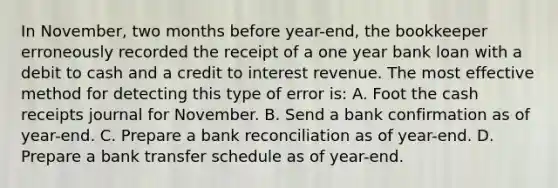 In November, two months before year-end, the bookkeeper erroneously recorded the receipt of a one year bank loan with a debit to cash and a credit to interest revenue. The most effective method for detecting this type of error is: A. Foot the cash receipts journal for November. B. Send a bank confirmation as of year-end. C. Prepare a bank reconciliation as of year-end. D. Prepare a bank transfer schedule as of year-end.