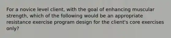 For a novice level client, with the goal of enhancing muscular strength, which of the following would be an appropriate resistance exercise program design for the client's core exercises only?