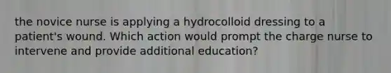 the novice nurse is applying a hydrocolloid dressing to a patient's wound. Which action would prompt the charge nurse to intervene and provide additional education?