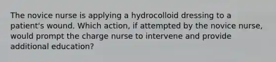 The novice nurse is applying a hydrocolloid dressing to a patient's wound. Which action, if attempted by the novice nurse, would prompt the charge nurse to intervene and provide additional education?