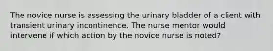 The novice nurse is assessing the urinary bladder of a client with transient urinary incontinence. The nurse mentor would intervene if which action by the novice nurse is noted?