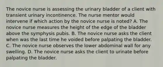 The novice nurse is assessing the <a href='https://www.questionai.com/knowledge/kb9SdfFdD9-urinary-bladder' class='anchor-knowledge'>urinary bladder</a> of a client with transient urinary incontinence. The nurse mentor would intervene if which action by the novice nurse is noted? A. The novice nurse measures the height of the edge of the bladder above the symphysis pubis. B. The novice nurse asks the client when was the last time he voided before palpating the bladder. C. The novice nurse observes the lower abdominal wall for any swelling. D. The novice nurse asks the client to urinate before palpating the bladder.