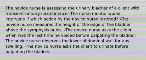 The novice nurse is assessing the urinary bladder of a client with transient urinary incontinence. The nurse mentor would intervene if which action by the novice nurse is noted? -The novice nurse measures the height of the edge of the bladder above the symphysis pubis. -The novice nurse asks the client when was the last time he voided before palpating the bladder. -The novice nurse observes the lower abdominal wall for any swelling. -The novice nurse asks the client to urinate before palpating the bladder.