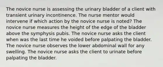 The novice nurse is assessing the <a href='https://www.questionai.com/knowledge/kb9SdfFdD9-urinary-bladder' class='anchor-knowledge'>urinary bladder</a> of a client with transient urinary incontinence. The nurse mentor would intervene if which action by the novice nurse is noted? The novice nurse measures the height of the edge of the bladder above the symphysis pubis. The novice nurse asks the client when was the last time he voided before palpating the bladder. The novice nurse observes the lower abdominal wall for any swelling. The novice nurse asks the client to urinate before palpating the bladder.