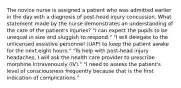 The novice nurse is assigned a patient who was admitted earlier in the day with a diagnosis of post-head injury concussion. What statement made by the nurse demonstrates an understanding of the care of the patient's injuries? "I can expect the pupils to be unequal in size and sluggish to respond." "I will delegate to the unlicensed assistive personnel (UAP) to keep the patient awake for the next eight hours." "To help with post-head injury headaches, I will ask the health care provider to prescribe morphine intravenously (IV)." "I need to assess the patient's level of consciousness frequently because that is the first indication of complications."