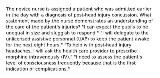 The novice nurse is assigned a patient who was admitted earlier in the day with a diagnosis of post-head injury concussion. What statement made by the nurse demonstrates an understanding of the care of the patient's injuries? "I can expect the pupils to be unequal in size and sluggish to respond." "I will delegate to the unlicensed assistive personnel (UAP) to keep the patient awake for the next eight hours." "To help with post-head injury headaches, I will ask the health care provider to prescribe morphine intravenously (IV)." "I need to assess the patient's level of consciousness frequently because that is the first indication of complications."