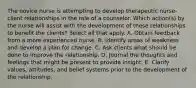 The novice nurse is attempting to develop therapeutic nurse-client relationships in the role of a counselor. Which action(s) by the nurse will assist with the development of these relationships to benefit the clients? Select all that apply. A. Obtain feedback from a more experienced nurse. B. Identify areas of weakness and develop a plan for change. C. Ask clients what should be done to improve the relationship. D. Journal the thoughts and feelings that might be present to provide insight. E. Clarify values, attitudes, and belief systems prior to the development of the relationship.