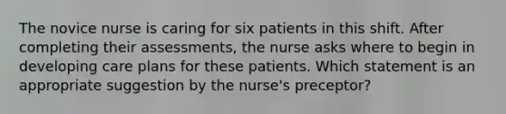 The novice nurse is caring for six patients in this shift. After completing their assessments, the nurse asks where to begin in developing care plans for these patients. Which statement is an appropriate suggestion by the nurse's preceptor?