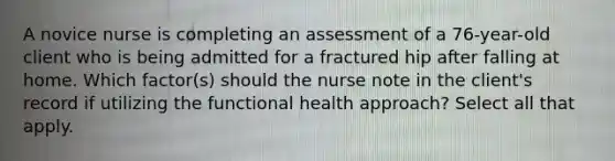 A novice nurse is completing an assessment of a 76-year-old client who is being admitted for a fractured hip after falling at home. Which factor(s) should the nurse note in the client's record if utilizing the functional health approach? Select all that apply.