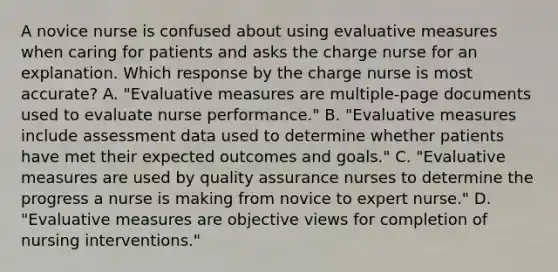 A novice nurse is confused about using evaluative measures when caring for patients and asks the charge nurse for an explanation. Which response by the charge nurse is most accurate? A. "Evaluative measures are multiple-page documents used to evaluate nurse performance." B. "Evaluative measures include assessment data used to determine whether patients have met their expected outcomes and goals." C. "Evaluative measures are used by quality assurance nurses to determine the progress a nurse is making from novice to expert nurse." D. "Evaluative measures are objective views for completion of nursing interventions."