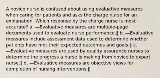 A novice nurse is confused about using evaluative measures when caring for patients and asks the charge nurse for an explanation. Which response by the charge nurse is most accurate? a. ―Evaluative measures are multiple-page documents used to evaluate nurse performance.‖ b. ―Evaluative measures include assessment data used to determine whether patients have met their expected outcomes and goals.‖ c. ―Evaluative measures are used by quality assurance nurses to determine the progress a nurse is making from novice to expert nurse.‖ d. ―Evaluative measures are objective views for completion of nursing interventions.‖