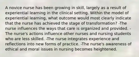 A novice nurse has been growing in skill, largely as a result of experiential learning in the clinical setting. Within the model of experiential learning, what outcome would most clearly indicate that the nurse has achieved the stage of transformation? -The nurse influences the ways that care is organized and provided. -The nurse's actions influence other nurses and nursing students who are less skilled. -The nurse integrates experience and reflections into new forms of practice. -The nurse's awareness of ethical and moral issues in nursing becomes heightened.