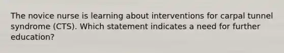 The novice nurse is learning about interventions for carpal tunnel syndrome (CTS). Which statement indicates a need for further education?