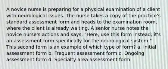 A novice nurse is preparing for a physical examination of a client with neurological issues. The nurse takes a copy of the practice's standard assessment form and heads to the examination room, where the client is already waiting. A senior nurse notes the novice nurse's actions and says, "Here, use this form instead; it's an assessment form specifically for the neurological system." This second form is an example of which type of form? a. Initial assessment form b. Frequent assessment form c. Ongoing assessment form d. Specialty area assessment form