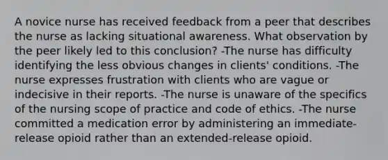 A novice nurse has received feedback from a peer that describes the nurse as lacking situational awareness. What observation by the peer likely led to this conclusion? -The nurse has difficulty identifying the less obvious changes in clients' conditions. -The nurse expresses frustration with clients who are vague or indecisive in their reports. -The nurse is unaware of the specifics of the nursing scope of practice and code of ethics. -The nurse committed a medication error by administering an immediate-release opioid rather than an extended-release opioid.