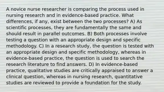 A novice nurse researcher is comparing the process used in nursing research and in evidence-based practice. What differences, if any, exist between the two processes? A) As scientific processes, they are fundamentally the same and should result in parallel outcomes. B) Both processes involve testing a question with an appropriate design and specific methodology. C) In a research study, the question is tested with an appropriate design and specific methodology, whereas in evidence-based practice, the question is used to search the research literature to find answers. D) In evidence-based practice, qualitative studies are critically appraised to answer a clinical question, whereas in nursing research, quantitative studies are reviewed to provide a foundation for the study.