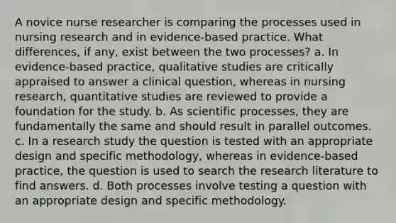 A novice nurse researcher is comparing the processes used in nursing research and in evidence-based practice. What differences, if any, exist between the two processes? a. In evidence-based practice, qualitative studies are critically appraised to answer a clinical question, whereas in nursing research, quantitative studies are reviewed to provide a foundation for the study. b. As scientific processes, they are fundamentally the same and should result in parallel outcomes. c. In a research study the question is tested with an appropriate design and specific methodology, whereas in evidence-based practice, the question is used to search the research literature to find answers. d. Both processes involve testing a question with an appropriate design and specific methodology.