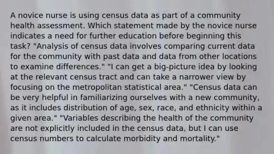 A novice nurse is using census data as part of a community health assessment. Which statement made by the novice nurse indicates a need for further education before beginning this task? "Analysis of census data involves comparing current data for the community with past data and data from other locations to examine differences." "I can get a big-picture idea by looking at the relevant census tract and can take a narrower view by focusing on the metropolitan statistical area." "Census data can be very helpful in familiarizing ourselves with a new community, as it includes distribution of age, sex, race, and ethnicity within a given area." "Variables describing the health of the community are not explicitly included in the census data, but I can use census numbers to calculate morbidity and mortality."