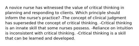 A novice nurse has witnessed the value of critical thinking in planning and responding to clients. Which principle should inform the nurse's practice? -The concept of clinical judgment has superseded the concept of critical thinking. -Critical thinking is an innate skill that some nurses possess. -Reliance on intuition is inconsistent with critical thinking. -Critical thinking is a skill that can be learned and developed.