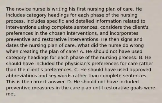 The novice nurse is writing his first nursing plan of care. He includes category headings for each phase of the nursing​ process, includes specific and detailed information related to interventions using complete​ sentences, considers the​ client's preferences in the chosen​ interventions, and incorporates preventive and restorative interventions. He then signs and dates the nursing plan of care. What did the nurse do wrong when creating the plan of​ care? A. He should not have used category headings for each phase of the nursing process. B. He should have included the​ physician's preferences for care rather than the​ client's preferences. C. He should have used approved abbreviations and key words rather than complete sentences. This is the correct answer. D. He should not have included preventive measures in the care plan until restorative goals were met.