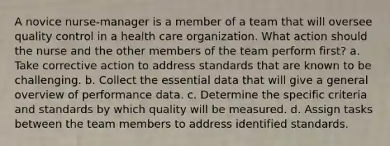 A novice nurse-manager is a member of a team that will oversee quality control in a health care organization. What action should the nurse and the other members of the team perform first? a. Take corrective action to address standards that are known to be challenging. b. Collect the essential data that will give a general overview of performance data. c. Determine the specific criteria and standards by which quality will be measured. d. Assign tasks between the team members to address identified standards.