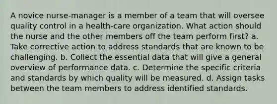 A novice nurse-manager is a member of a team that will oversee <a href='https://www.questionai.com/knowledge/k1NGURoTHc-quality-control' class='anchor-knowledge'>quality control</a> in a health-care organization. What action should the nurse and the other members off the team perform first? a. Take corrective action to address standards that are known to be challenging. b. Collect the essential data that will give a general overview of performance data. c. Determine the specific criteria and standards by which quality will be measured. d. Assign tasks between the team members to address identified standards.