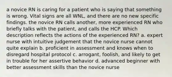 a novice RN is caring for a patient who is saying that something is wrong. Vital signs are all WNL, and there are no new specific findings. the novice RN calls another, more experienced RN who briefly talks with the patient, and calls the HCP. Which description reflects the actions of the experienced RN? a. expert nurse with intuitive judgement that the novice nurse cannot quite explain b. proficient in assessment and knows when to disregard hospital protocol c. arrogant, foolish, and likely to get in trouble for her assertive behavior d. advanced beginner with better assessment skills than the novice nurse