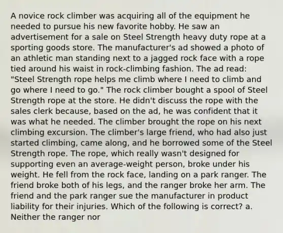 A novice rock climber was acquiring all of the equipment he needed to pursue his new favorite hobby. He saw an advertisement for a sale on Steel Strength heavy duty rope at a sporting goods store. The manufacturer's ad showed a photo of an athletic man standing next to a jagged rock face with a rope tied around his waist in rock-climbing fashion. The ad read: "Steel Strength rope helps me climb where I need to climb and go where I need to go." The rock climber bought a spool of Steel Strength rope at the store. He didn't discuss the rope with the sales clerk because, based on the ad, he was confident that it was what he needed. The climber brought the rope on his next climbing excursion. The climber's large friend, who had also just started climbing, came along, and he borrowed some of the Steel Strength rope. The rope, which really wasn't designed for supporting even an average-weight person, broke under his weight. He fell from the rock face, landing on a park ranger. The friend broke both of his legs, and the ranger broke her arm. The friend and the park ranger sue the manufacturer in product liability for their injuries. Which of the following is correct? a. Neither the ranger nor