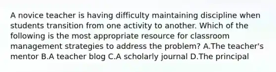 A novice teacher is having difficulty maintaining discipline when students transition from one activity to another. Which of the following is the most appropriate resource for classroom management strategies to address the problem? A.The teacher's mentor B.A teacher blog C.A scholarly journal D.The principal