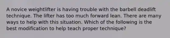 A novice weightlifter is having trouble with the barbell deadlift technique. The lifter has too much forward lean. There are many ways to help with this situation. Which of the following is the best modification to help teach proper technique?
