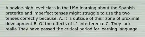 A novice-high level class in the USA learning about the Spanish preterite and imperfect tenses might struggle to use the two tenses correctly because: A. It is outside of their zone of proximal development B. Of the effects of L1 interference C. They lack realia They have passed the critical period for learning language