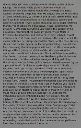 Novick, Michael. "Police Killings and the Media: A Tale of Three Killings." Argument: Media plays a vital role in how the community perceives reality due to the coverage the media decides to provide the public with. He argues that the media fails in "their responsibility to the truth and to their communities" but carry out their responsibilities to their corporate owners and superiors and that is why people should go out and get informed themselves to create their own news. Novick exemplifies the proverb "Don't trust everything you read in the papers" in his discussion regarding three cases involving Tyisha Miller in Riverside, Ricardo Clos, and Margaret Laverne Mitchell. Novick examines each of these cases and uncovers the way in which the media distorted or misrepresented the "facts" of the case. Novick states, "the media reports the fact of police killings, but not the facts" meaning that newspapers will state that there were police killings without giving the details of the killings leaving the reader with insufficient information. This insufficient information then leads to incorrect assumptions like thinking the victim was to blame and that the policemen were just doing their duty. Novick also points out how "police are considered newsworthy on a par with traffic fatalities or yesterday's weather." "Traffic fatalities" and "yesterday's weather" should not equate the death of someone, but because the newspapers report police killings on the same level as less important news stories it devalues the police killings and writes them off as if they were unimportant. Overall: The passage exemplifies how one needs to be critical of the media and to "not trust everything you read in the papers." Novick demonstrates how the media is misleading especially when reporting about police killings. If we think of mass media as an institution, then Novick uncovers the institutional racism embedded in the newspapers. Novick analyzes the different ways the media racializes the police killings. In the case of Tyisha Miller, for example, the media leads the reader to believe she was just a typical "gang-banger" who had a "criminal record" even though the article does not state whether she was convicted or not. It is evident that the media is simply another institution that furthers racial discrimination by reporting on facts that upholds white supremacy and by withholding details that would allow the reader to sympathize or form their own opinion about the victim.