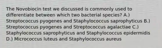 The Novobiocin test we discussed is commonly used to differentiate between which two bacterial species? A.) Streptococcus pyogenes and Staphylococcus saprophyticus B.) Streptococcus pyogenes and Streptococcus agalactiae C.) Staphylococcus saprophyticus and Staphylococcus epidermidis D.) Micrococcus luteus and Staphylococcus aureus