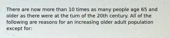 There are now more than 10 times as many people age 65 and older as there were at the turn of the 20th century. All of the following are reasons for an increasing older adult population except for: