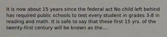 It is now about 15 years since the federal act No child left behind has required public schools to test every student in grades 3-8 in reading and math. It is safe to say that these first 15 yrs. of the twenty-first century will be known as the....