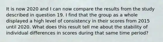 It is now 2020 and I can now compare the results from the study described in question 19. I find that the group as a whole displayed a high level of consistency in their scores from 2015 until 2020. What does this result tell me about the stability of individual differences in scores during that same time period?