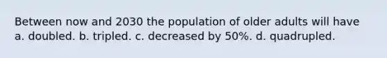 Between now and 2030 the population of older adults will have a. doubled. b. tripled. c. decreased by 50%. d. quadrupled.