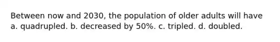 Between now and 2030, the population of older adults will have a. quadrupled. b. decreased by 50%. c. tripled. d. doubled.