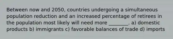 Between now and 2050, countries undergoing a simultaneous population reduction and an increased percentage of retirees in the population most likely will need more ________. a) domestic products b) immigrants c) favorable balances of trade d) imports