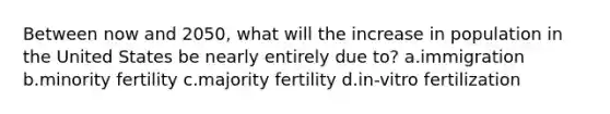 Between now and 2050, what will the increase in population in the United States be nearly entirely due to? a.immigration b.minority fertility c.majority fertility d.in-vitro fertilization