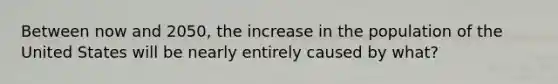 Between now and 2050, the increase in the population of the United States will be nearly entirely caused by what?